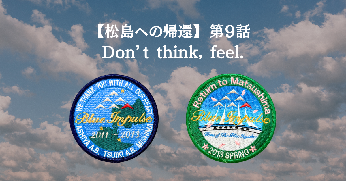 【松島への帰還】 第９話 Don’t think, feel.